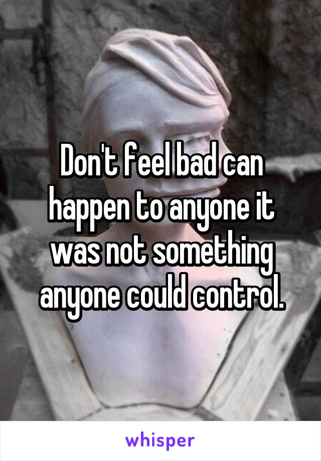 Don't feel bad can happen to anyone it was not something anyone could control.
