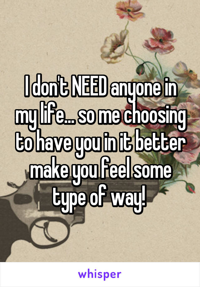 I don't NEED anyone in my life... so me choosing to have you in it better make you feel some type of way! 