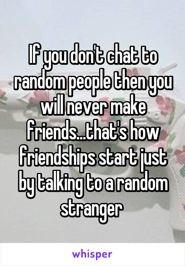 If you don't chat to random people then you will never make friends...that's how friendships start just by talking to a random stranger 