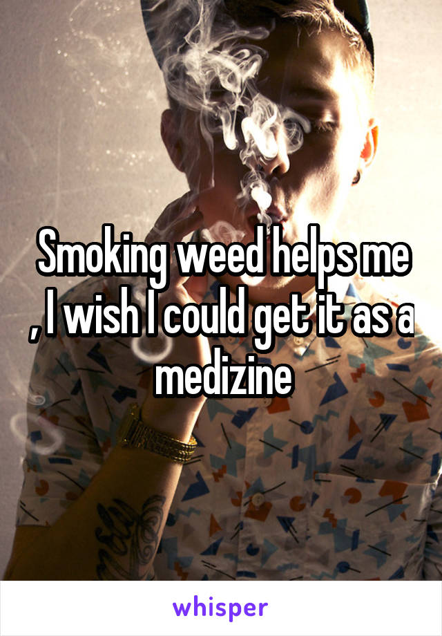 Smoking weed helps me , I wish I could get it as a medizine