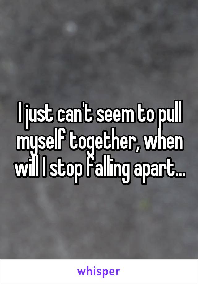I just can't seem to pull myself together, when will I stop falling apart...
