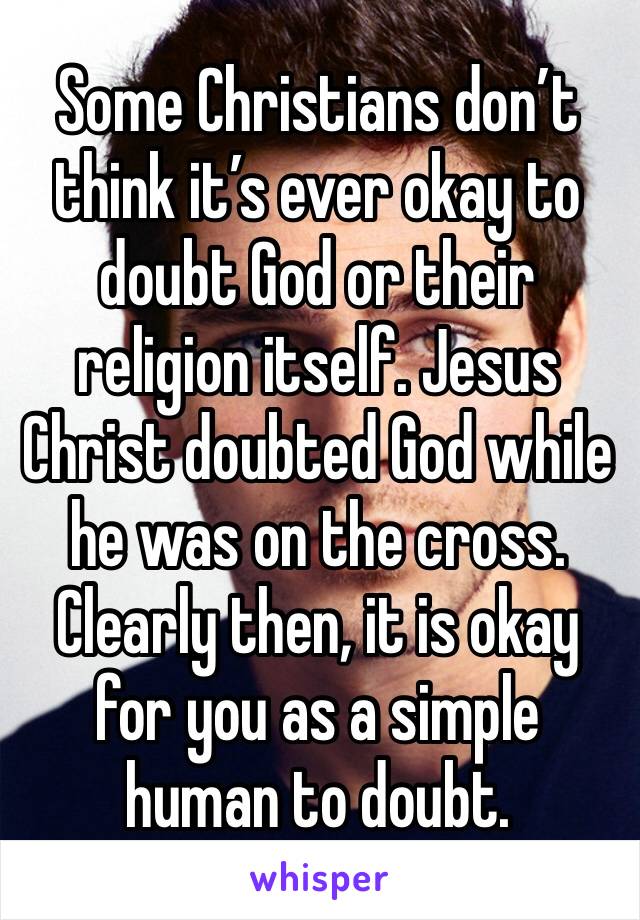 Some Christians don’t think it’s ever okay to doubt God or their religion itself. Jesus Christ doubted God while he was on the cross. Clearly then, it is okay for you as a simple human to doubt. 