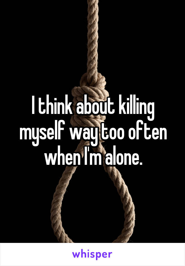 I think about killing myself way too often when I'm alone.