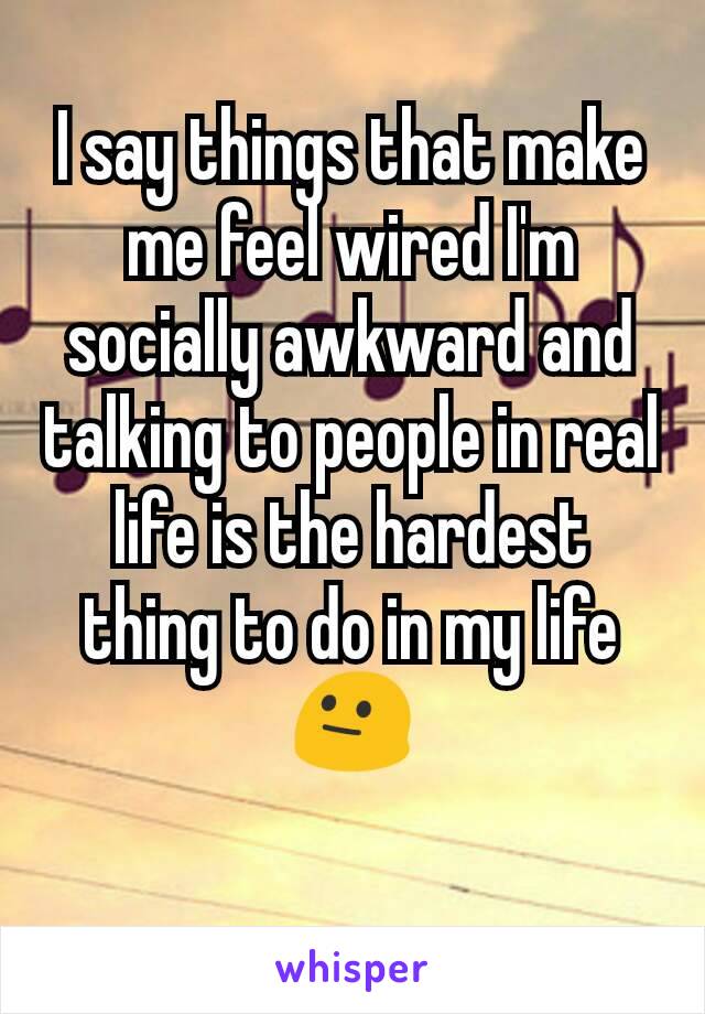 I say things that make me feel wired I'm socially awkward and talking to people in real life is the hardest thing to do in my life 😐