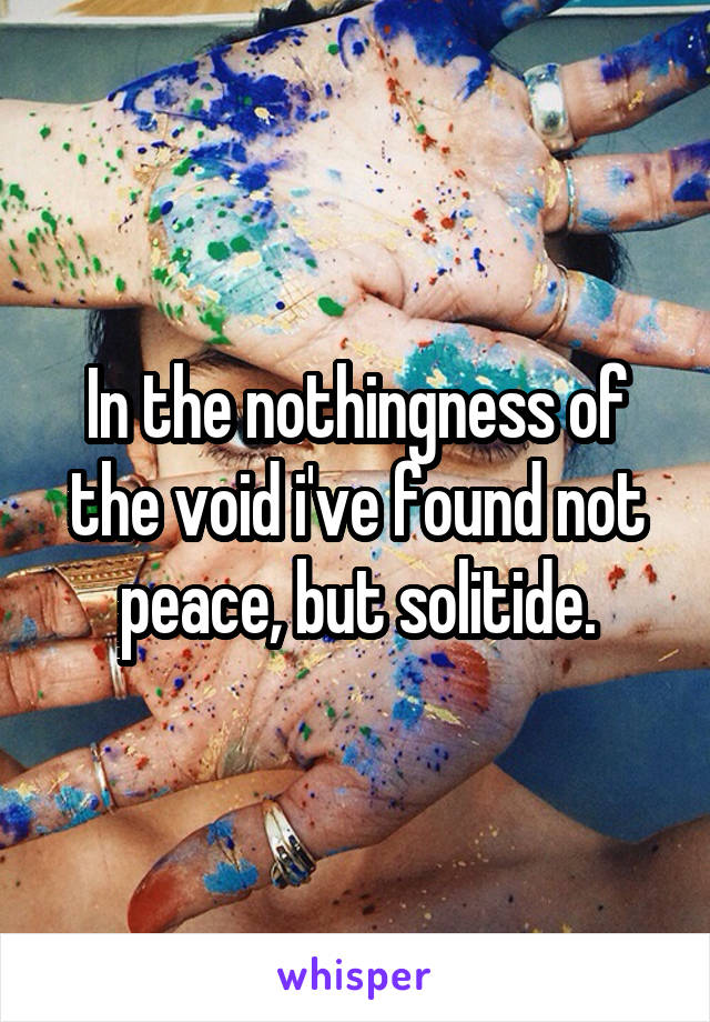 In the nothingness of the void i've found not peace, but solitide.
