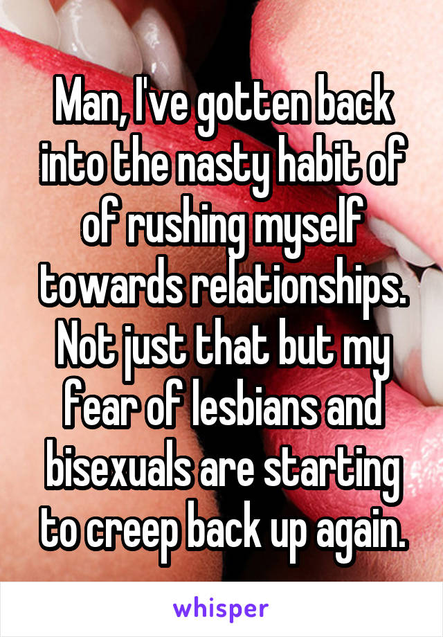 Man, I've gotten back into the nasty habit of of rushing myself towards relationships.
Not just that but my fear of lesbians and bisexuals are starting to creep back up again.
