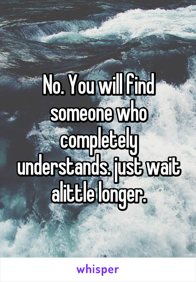 No. You will find someone who completely understands. just wait alittle longer.