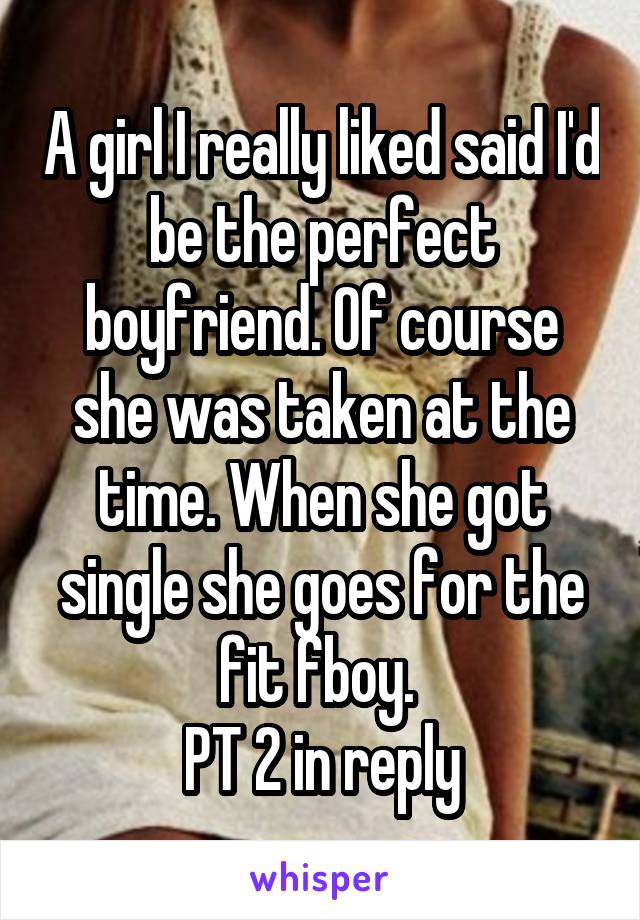 A girl I really liked said I'd be the perfect boyfriend. Of course she was taken at the time. When she got single she goes for the fit fboy. 
PT 2 in reply