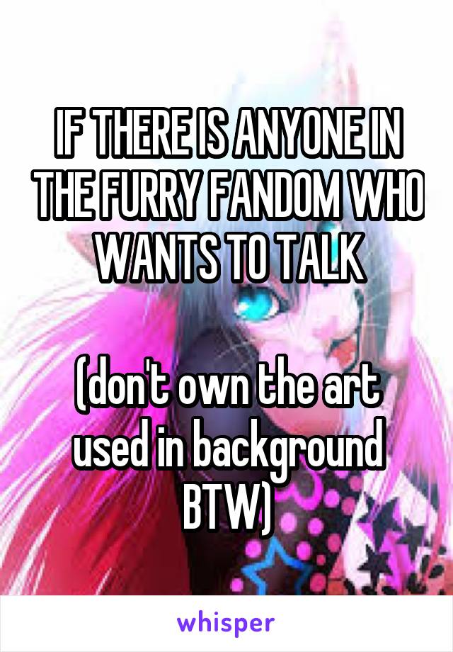 IF THERE IS ANYONE IN THE FURRY FANDOM WHO
WANTS TO TALK

(don't own the art used in background BTW)