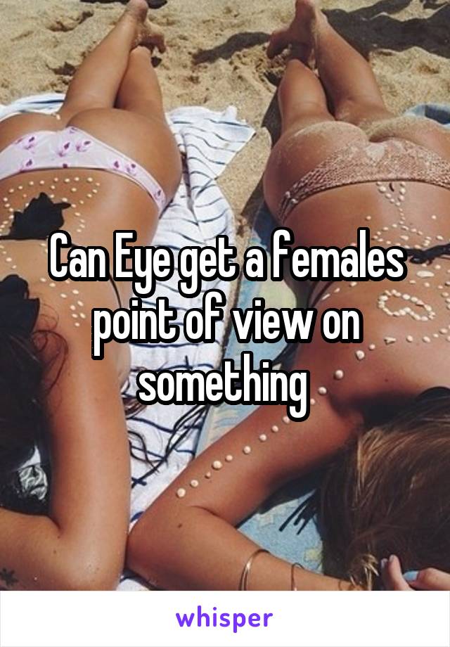 Can Eye get a females point of view on something 