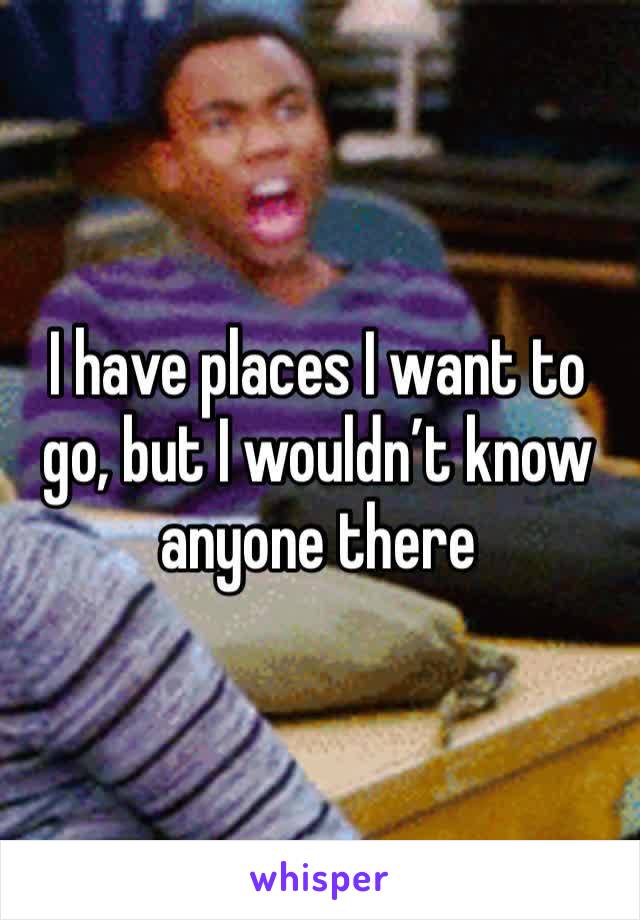 I have places I want to go, but I wouldn’t know anyone there
