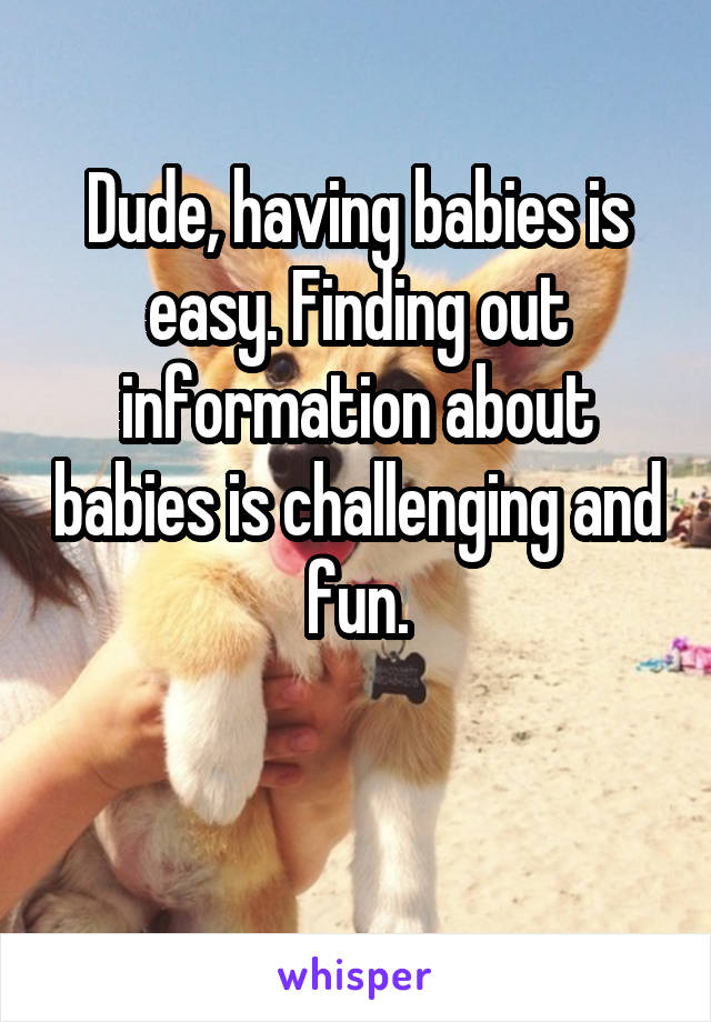 Dude, having babies is easy. Finding out information about babies is challenging and fun.

