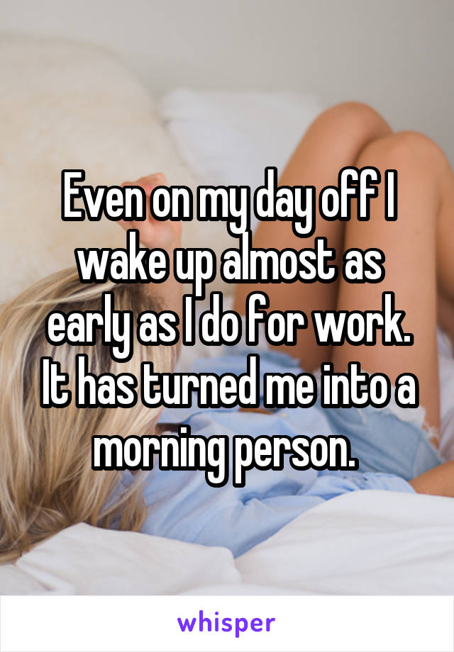 Even on my day off I wake up almost as early as I do for work. It has turned me into a morning person. 