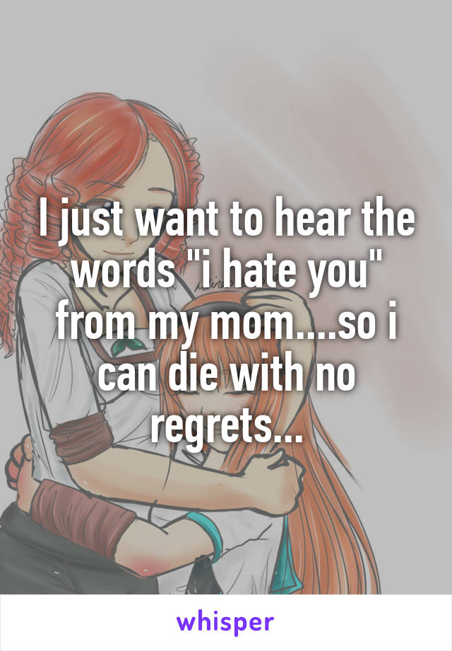 I just want to hear the words "i hate you" from my mom....so i can die with no regrets...