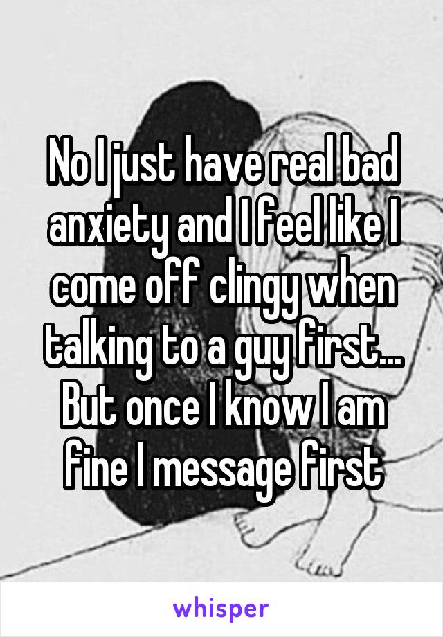 No I just have real bad anxiety and I feel like I come off clingy when talking to a guy first... But once I know I am fine I message first