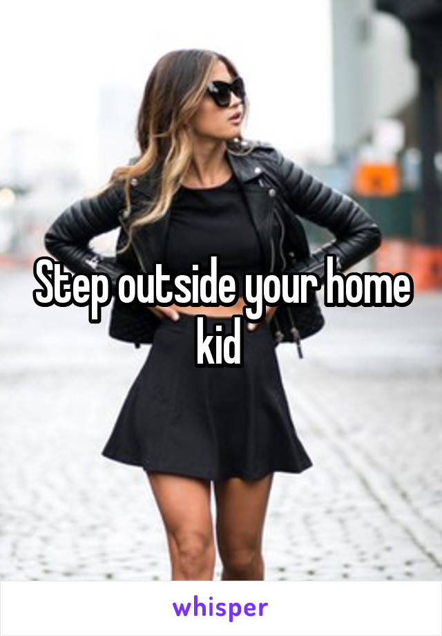 Step outside your home kid 
