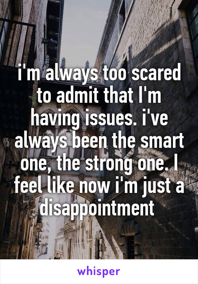 i'm always too scared to admit that I'm having issues. i've always been the smart one, the strong one. I feel like now i'm just a disappointment 
