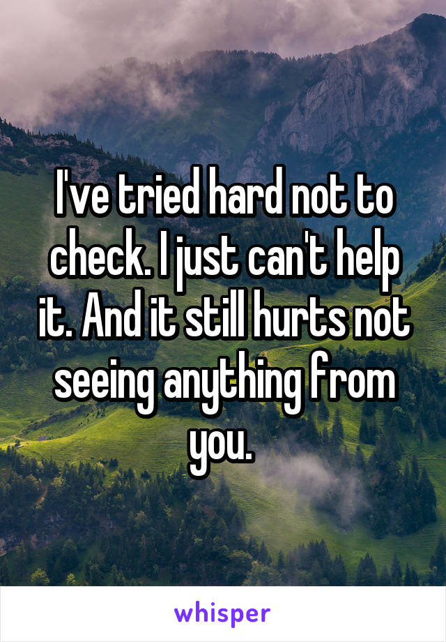 I've tried hard not to check. I just can't help it. And it still hurts not seeing anything from you. 