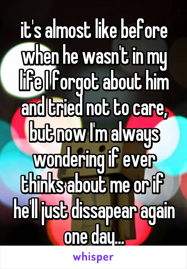 it's almost like before when he wasn't in my life I forgot about him and tried not to care, but now I'm always wondering if ever thinks about me or if  he'll just dissapear again one day...