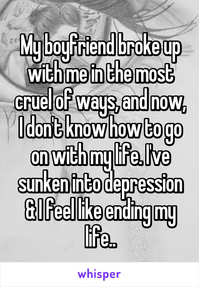 My boyfriend broke up with me in the most cruel of ways, and now, I don't know how to go on with my life. I've sunken into depression & I feel like ending my life..