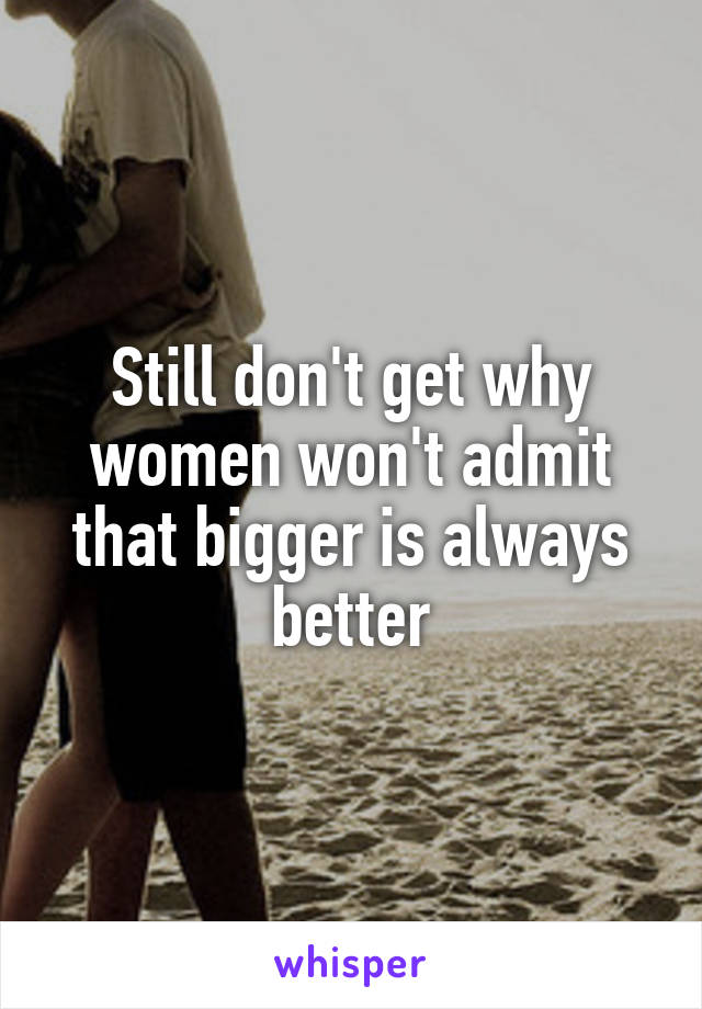 Still don't get why women won't admit that bigger is always better
