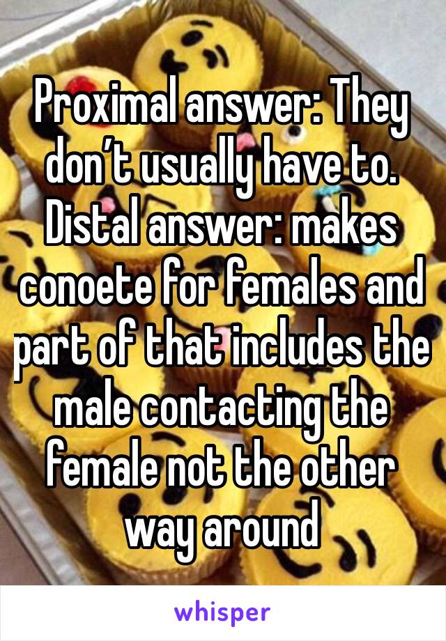 Proximal answer: They don’t usually have to. Distal answer: makes conoete for females and part of that includes the male contacting the female not the other way around 