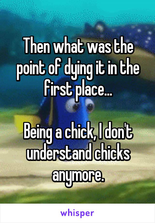 Then what was the point of dying it in the first place...

Being a chick, I don't understand chicks anymore.