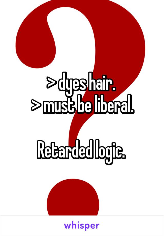 > dyes hair. 
> must be liberal.

Retarded logic. 