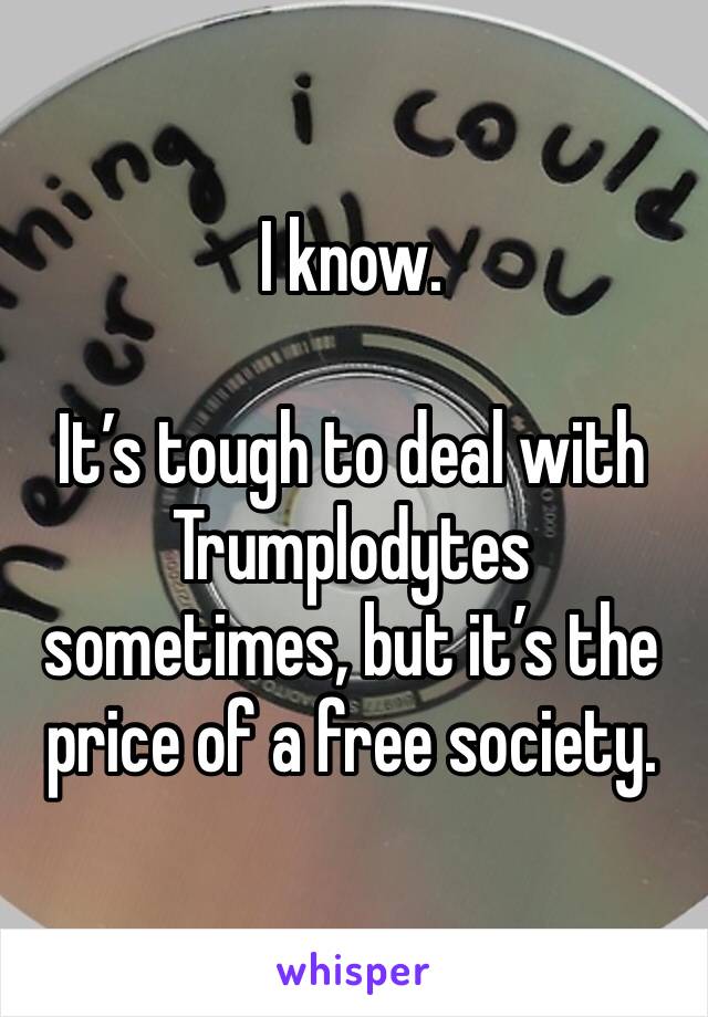 I know. 

It’s tough to deal with Trumplodytes sometimes, but it’s the price of a free society. 