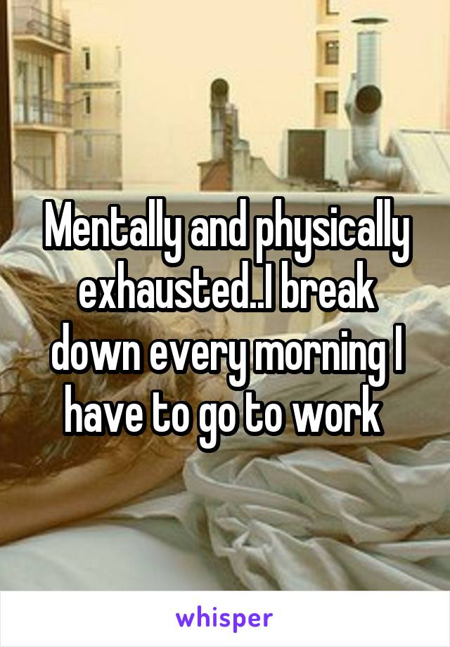 Mentally and physically exhausted..I break down every morning I have to go to work 