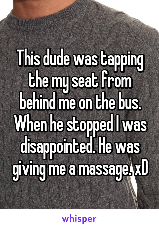 This dude was tapping the my seat from behind me on the bus. When he stopped I was disappointed. He was giving me a massage. xD