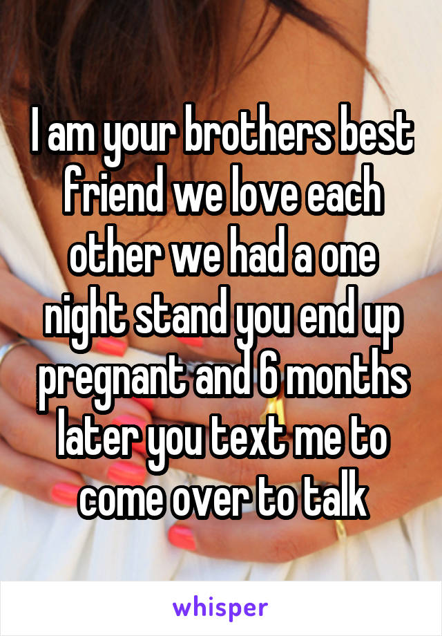 I am your brothers best friend we love each other we had a one night stand you end up pregnant and 6 months later you text me to come over to talk