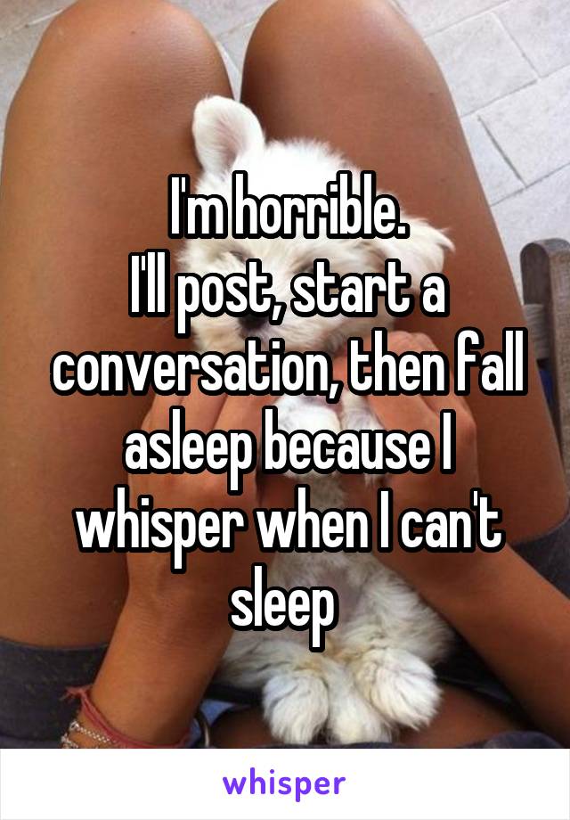 I'm horrible.
I'll post, start a conversation, then fall asleep because I whisper when I can't sleep 