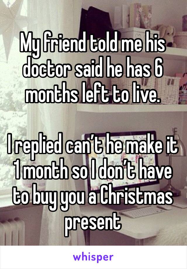 My friend told me his doctor said he has 6 months left to live. 

I replied can’t he make it 1 month so I don’t have to buy you a Christmas present 