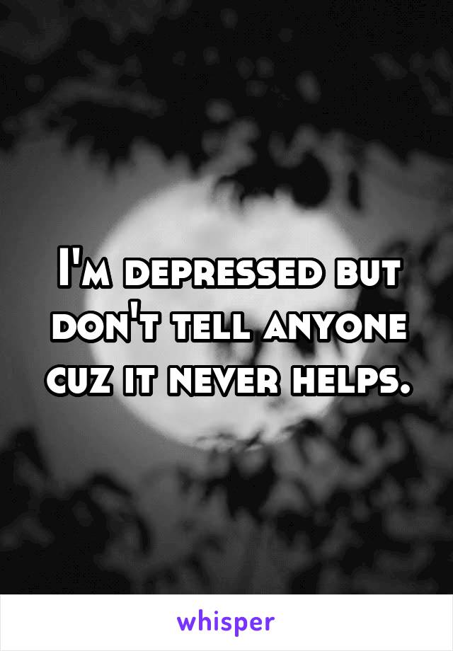 I'm depressed but don't tell anyone cuz it never helps.