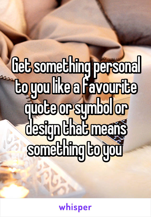 Get something personal to you like a favourite quote or symbol or design that means something to you 