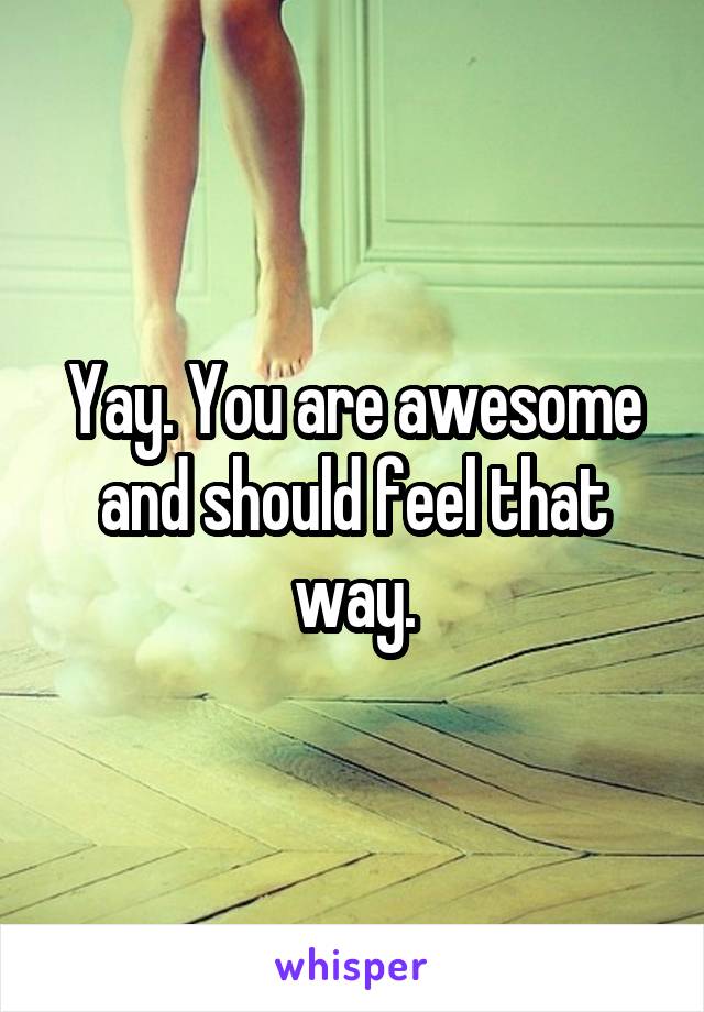 Yay. You are awesome and should feel that way.