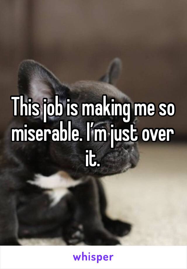 This job is making me so miserable. I’m just over it.