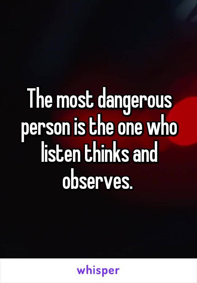 The most dangerous person is the one who listen thinks and observes. 