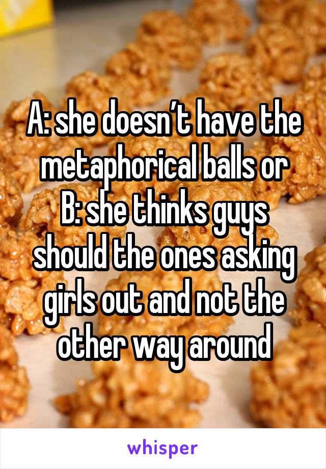 A: she doesn’t have the metaphorical balls or
B: she thinks guys should the ones asking girls out and not the other way around