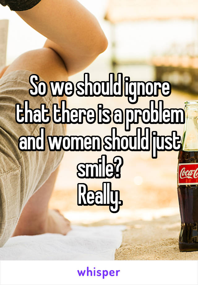 So we should ignore that there is a problem and women should just smile?
Really.