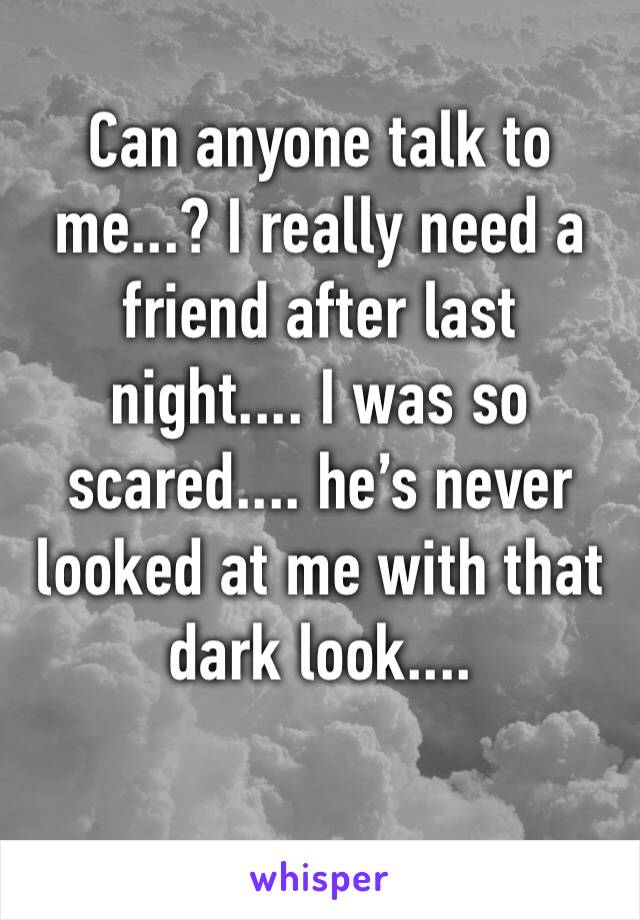 Can anyone talk to me...? I really need a friend after last night.... I was so scared.... he’s never looked at me with that dark look....