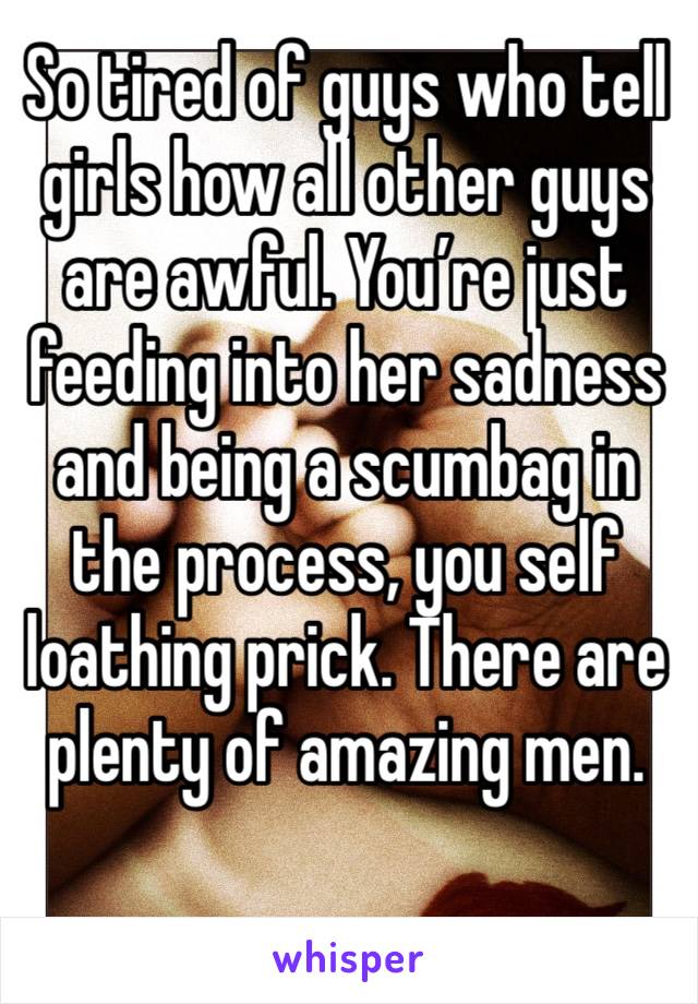 So tired of guys who tell girls how all other guys are awful. You’re just feeding into her sadness and being a scumbag in the process, you self loathing prick. There are plenty of amazing men. 