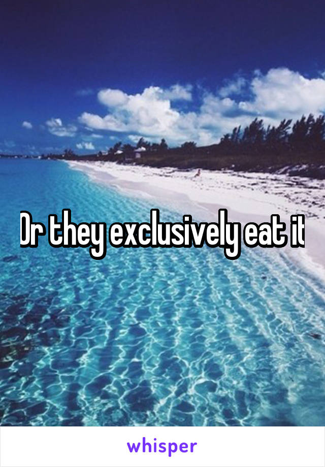 Or they exclusively eat it
