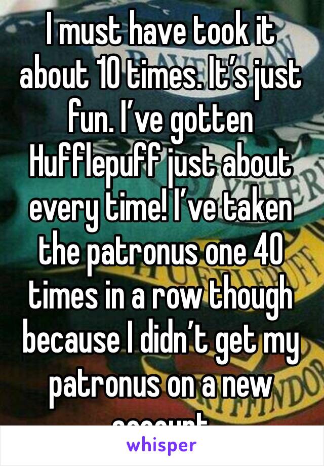 I must have took it about 10 times. It’s just fun. I’ve gotten Hufflepuff just about every time! I’ve taken the patronus one 40 times in a row though because I didn’t get my patronus on a new account