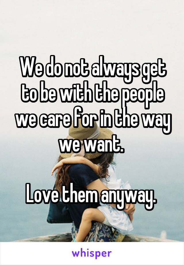 We do not always get to be with the people we care for in the way we want. 

Love them anyway. 