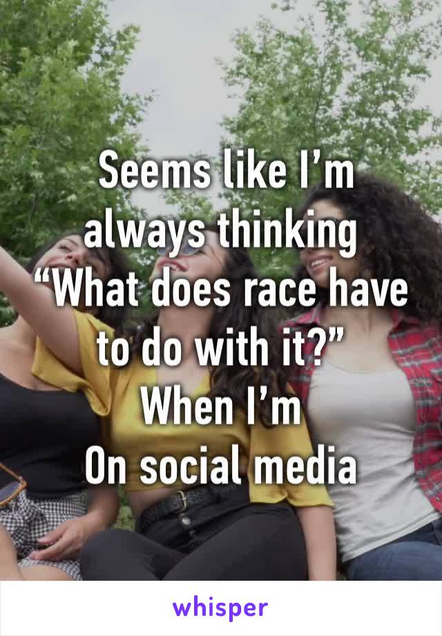  Seems like I’m always thinking 
“What does race have 
to do with it?”
When I’m
On social media