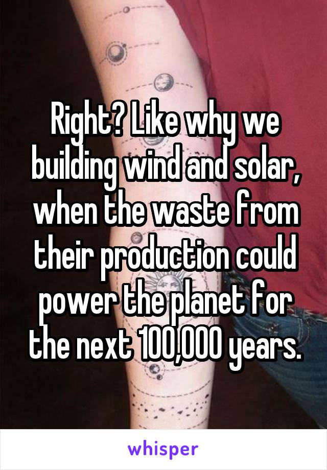 Right? Like why we building wind and solar, when the waste from their production could power the planet for the next 100,000 years.