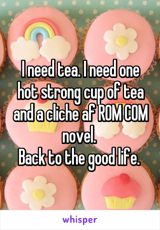 I need tea. I need one hot strong cup of tea and a cliche af ROM COM novel. 
Back to the good life. 