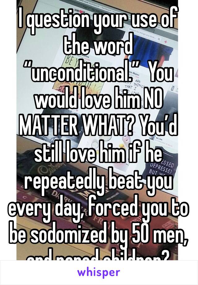 I question your use of the word “unconditional.”  You would love him NO MATTER WHAT? You’d still love him if he repeatedly beat you every day, forced you to be sodomized by 50 men, and raped children?